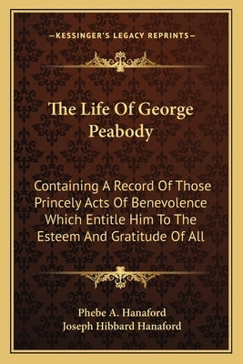 The Life Of George Peabody: Containing A Record Of Those Princely Acts Of Benevolence Which Entitle Him To The Esteem And Gratitude Of All by Hanaford, Phebe a.