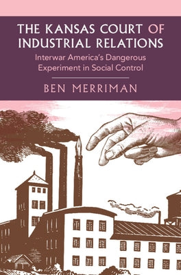 The Kansas Court of Industrial Relations: Interwar America's Dangerous Experiment in Social Control by Merriman, Ben