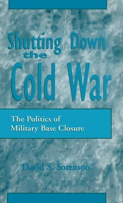 Shutting Down the Cold War: The Politics of Military Base Closure by Sorenson, David S.