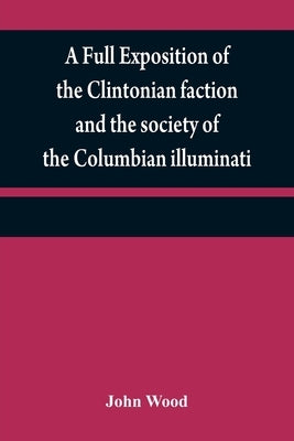 A full exposition of the Clintonian faction and the society of the Columbian illuminati: with an account of the writer of the Narrative, and the chara by Wood, John
