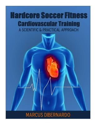 Hardcore Soccer Fitness: Cardiovascular Training: A Scientific & Practical Approach by Dibernardo, Marcus a.