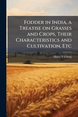 Fodder in India, a Treatise on Grasses and Crops, Their Characteristics and Cultivation, Etc by Gilling, Harry T.