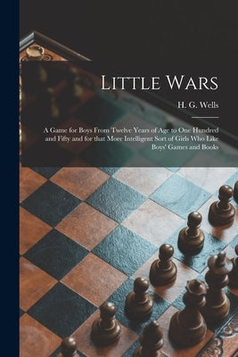 Little Wars: a Game for Boys From Twelve Years of Age to One Hundred and Fifty and for That More Intelligent Sort of Girls Who Like by Wells, H. G. (Herbert George) 1866-1