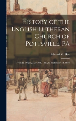 History of the English Lutheran Church of Pottsville, PA: From Its Origin, May 16th, 1847, to September 1st, 1888 by Hay, Edward G.
