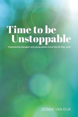 Time To Be Unstoppable: Empowering Teenagers and Young Adults to Live The Life They Want by Van Dijk, Debbie