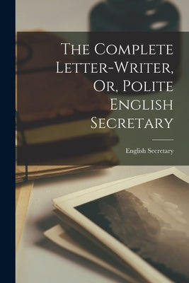 The Complete Letter-Writer, Or, Polite English Secretary by English Secretary