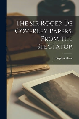 The Sir Roger de Coverley Papers, From the Spectator by Addison, Joseph