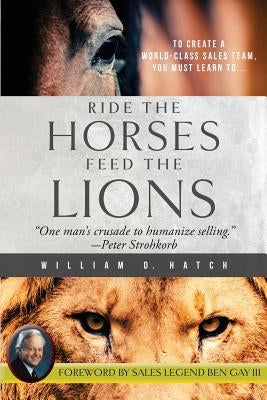 Ride the Horses, Feed the Lions: One Man's Crusade to Humanize Selling by Hatch, William D.