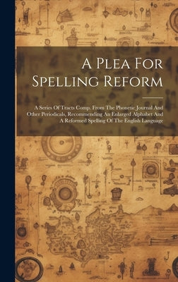 A Plea For Spelling Reform: A Series Of Tracts Comp. From The Phonetic Journal And Other Periodicals, Recommending An Enlarged Alphabet And A Refo by Anonymous