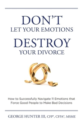 Don't Let Your Emotions Destroy Your Divorce: How to Successfully Navigate 11 Emotions that Force Good People to Make Bad Decisions by Hunter, George, III