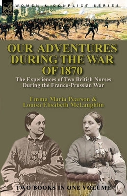 Our Adventures During the War of 1870: the Experiences of Two British Nurses During the Franco-Prussian War by Perason, Emma Maria