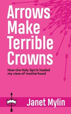 Arrows Make Terrible Crowns: How the Holy Spirit Healed My View of Motherhood by Mylin, Janet