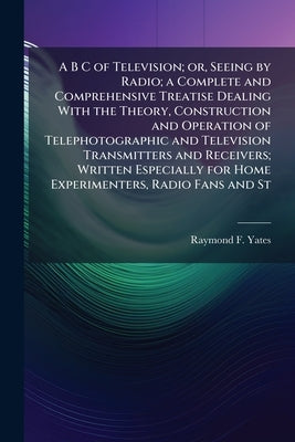 A B C of Television; or, Seeing by Radio; a Complete and Comprehensive Treatise Dealing With the Theory, Construction and Operation of Telephotographi by Yates, Raymond F. 1895-
