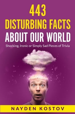 443 Disturbing Facts about Our World: Shocking, Ironic or Simply Sad Pieces of Trivia by Kostov, Nayden