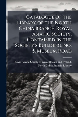 Catalogue of the Library of the North China Branch Royal Asiatic Society, Contained in the Society's Building, no. 5, Museum Road by Royal Asiatic Society of Great Britain a