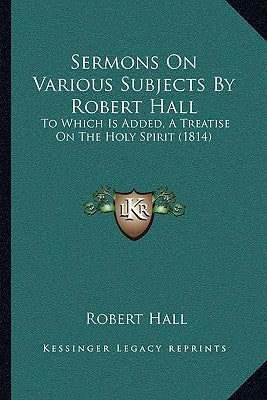 Sermons On Various Subjects By Robert Hall: To Which Is Added, A Treatise On The Holy Spirit (1814) by Hall, Robert