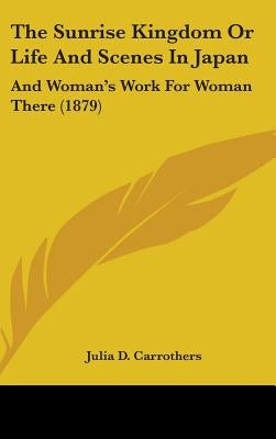 The Sunrise Kingdom Or Life And Scenes In Japan: And Woman's Work For Woman There (1879) by Carrothers, Julia D.