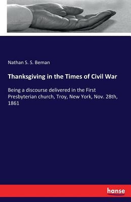 Thanksgiving in the Times of Civil War: Being a discourse delivered in the First Presbyterian church, Troy, New York, Nov. 28th, 1861 by Beman, Nathan S. S.