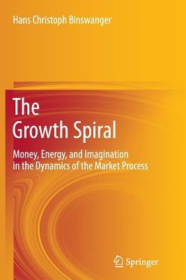 The Growth Spiral: Money, Energy, and Imagination in the Dynamics of the Market Process by Binswanger, Hans Christoph