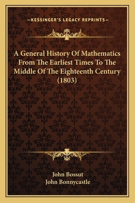 A General History Of Mathematics From The Earliest Times To The Middle Of The Eighteenth Century (1803) by Bossut, John
