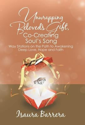 Unwrapping Beloved's Gift, Co-Creating Soul's Song: Way Stations on the Path to Awakening Deep Love, Hope and Faith by Barrera, Isaura