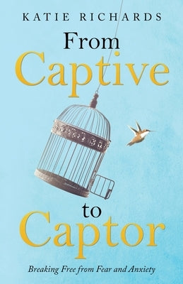 From Captive to Captor: Breaking Free from Fear and Anxiety by Richards, Katie