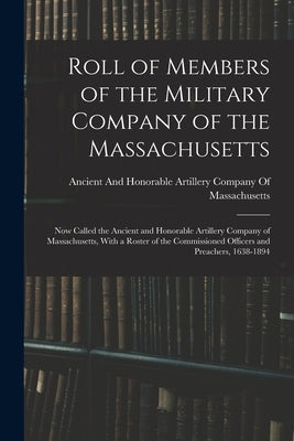 Roll of Members of the Military Company of the Massachusetts: Now Called the Ancient and Honorable Artillery Company of Massachusetts, With a Roster o by Ancient and Honorable Artillery Company
