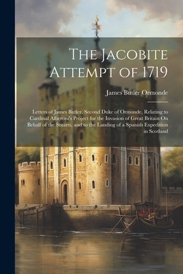 The Jacobite Attempt of 1719: Letters of James Butler, Second Duke of Ormonde, Relating to Cardinal Alberoni's Project for the Invasion of Great Bri by Ormonde, James Butler