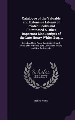 Catalogue of the Valuable and Extensive Library of Printed Books and Illuminated & Other Important Manuscripts of the Late Henry White, Esq. ...: Incl by White, Henry