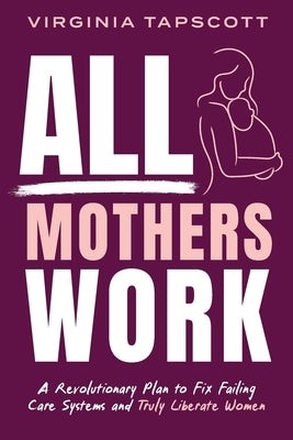 All Mothers Work: A Revolutionary Plan to Fix Failing Care Systems and Truly Liberate Women by Tapscott, Virginia