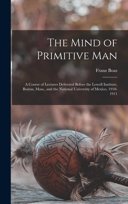 The Mind of Primitive Man: A Course of Lectures Delivered Before the Lowell Institute, Boston, Mass., and the National University of Mexico, 1910-1911 by Boas, Franz