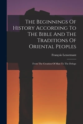 The Beginnings Of History According To The Bible And The Traditions Of Oriental Peoples: From The Creation Of Man To The Deluge by Lenormant, François
