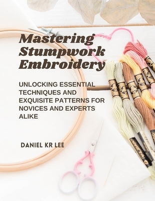 Mastering Stumpwork Embroidery: Unlocking Essential Techniques and Exquisite Patterns for Novices and Experts Alike by Lee, Daniel Kr