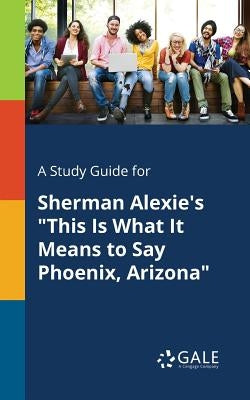 A Study Guide for Sherman Alexie's This Is What It Means to Say Phoenix, Arizona by Gale, Cengage Learning
