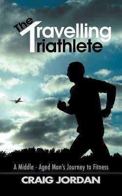 The Travelling Triathlete: A Middle - Aged Man's Journey to Fitness by Jordan, Craig