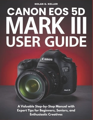 Canon EOS 5d Mark III User Guide: A Valuable Step-by-Step Manual with Expert Tips for Beginners, Seniors, and Enthusiastic Creatives by G. Keller, Nolan