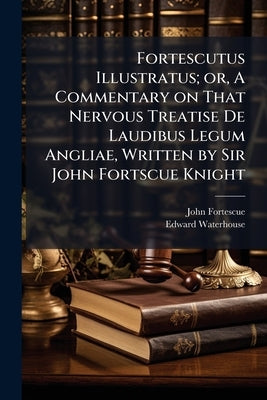 Fortescutus Illustratus; or, A Commentary on That Nervous Treatise De Laudibus Legum Angliae, Written by Sir John Fortscue Knight by Fortescue, John