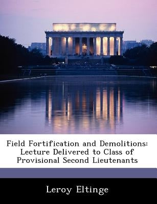 Field Fortification and Demolitions: Lecture Delivered to Class of Provisional Second Lieutenants by Eltinge, Leroy