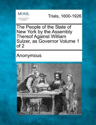 The People of the State of New York by the Assembly Thereof Against William Sulzer, as Governor Volume 1 of 2 by Anonymous