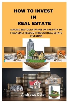 How to Invest in Real Estate: Maximizing Your Savings on the Path to Financial Freedom Through Real Estate Investing by Otter, Andrews