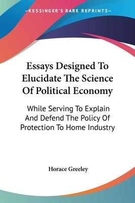 Essays Designed To Elucidate The Science Of Political Economy: While Serving To Explain And Defend The Policy Of Protection To Home Industry by Greeley, Horace