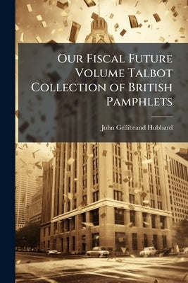 Our Fiscal Future Volume Talbot Collection of British Pamphlets by Hubbard, John Gellibrand