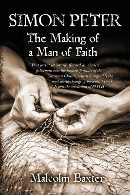 Simon Peter - The Making of a Man of Faith: What was it which transformed an obscure fisherman into the famous founder of the Christian Church, which by Baxter, Malcolm
