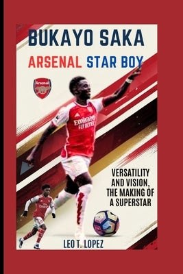 Bukayo Saka: Arsenal Star Boy: Versatility And Vision, The Making Of A Superstar by T. Lopez, Leo