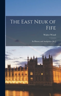The East Neuk of Fife: Its History and Antiquities [&c.] by Wood, Walter