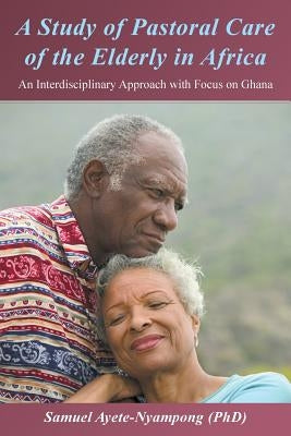 A Study of Pastoral Care of the Elderly in Africa: An Interdisciplinary Approach with Focus on Ghana by Ayete-Nyampong (Phd), Samuel