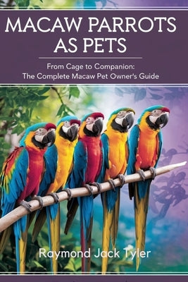 Macaw Parrots as Pets: From Cage to Companion: The Complete Macaw Pet Owner's Guide by Tyler, Raymond Jack