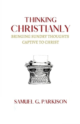 Thinking Christianly: Bringing Sundry Thoughts Captive to Christ by Parkison, Samuel G.