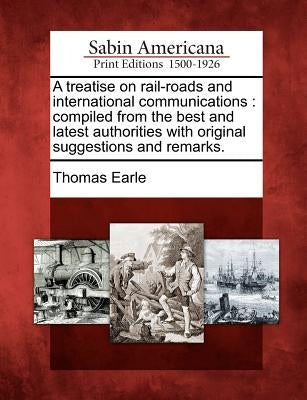 A Treatise on Rail-Roads and International Communications: Compiled from the Best and Latest Authorities with Original Suggestions and Remarks. by Earle, Thomas