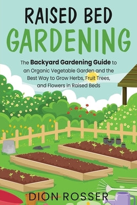Raised Bed Gardening: The Backyard Gardening Guide to an Organic Vegetable Garden and the Best Way to Grow Herbs, Fruit Trees, and Flowers i by Rosser, Dion